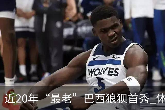 近20年“最老”巴西狼狈首秀 体系遭拆解平局已是侥幸